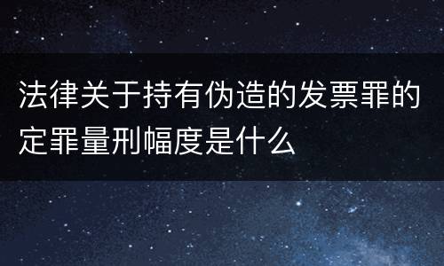 法律关于持有伪造的发票罪的定罪量刑幅度是什么