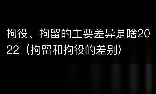 拘役、拘留的主要差异是啥2022（拘留和拘役的差别）