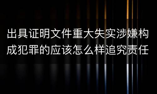 出具证明文件重大失实涉嫌构成犯罪的应该怎么样追究责任
