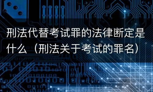 刑法代替考试罪的法律断定是什么（刑法关于考试的罪名）