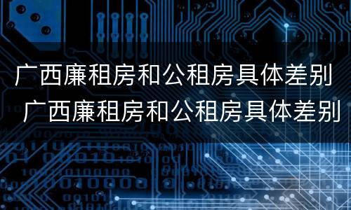 广西廉租房和公租房具体差别 广西廉租房和公租房具体差别在哪