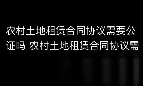 农村土地租赁合同协议需要公证吗 农村土地租赁合同协议需要公证吗有效吗