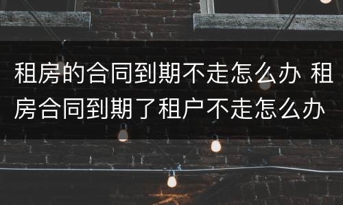 租房的合同到期不走怎么办 租房合同到期了租户不走怎么办