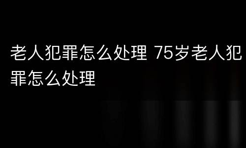 老人犯罪怎么处理 75岁老人犯罪怎么处理