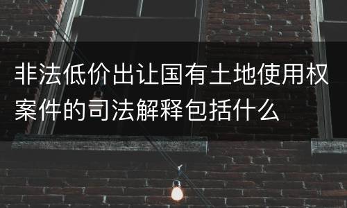 非法低价出让国有土地使用权案件的司法解释包括什么