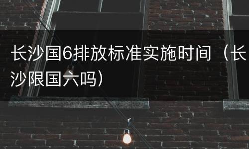 长沙国6排放标准实施时间（长沙限国六吗）