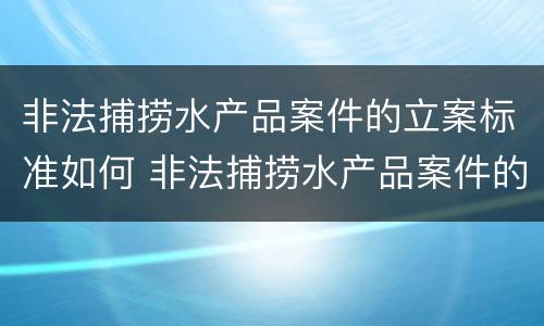 非法捕捞水产品案件的立案标准如何 非法捕捞水产品案件的立案标准如何计算