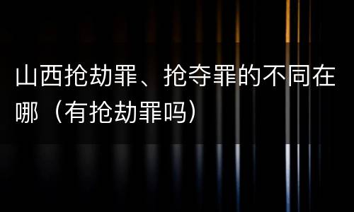 山西抢劫罪、抢夺罪的不同在哪（有抢劫罪吗）