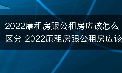 2022廉租房跟公租房应该怎么区分 2022廉租房跟公租房应该怎么区分呢