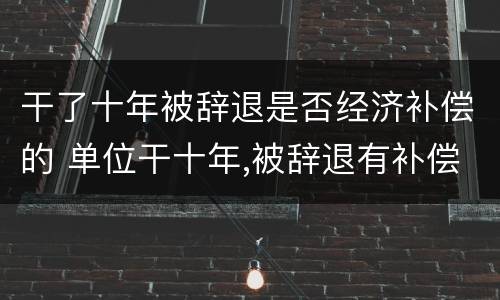 干了十年被辞退是否经济补偿的 单位干十年,被辞退有补偿吗