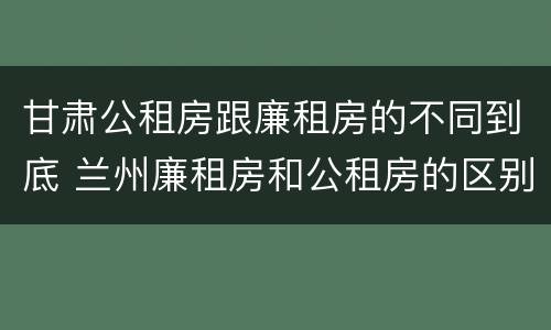 甘肃公租房跟廉租房的不同到底 兰州廉租房和公租房的区别