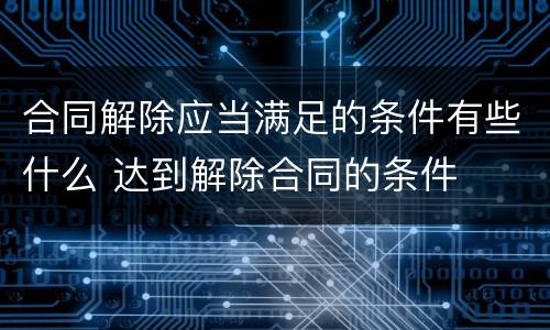 合同解除应当满足的条件有些什么 达到解除合同的条件