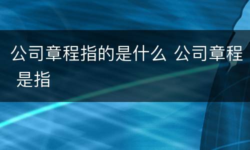 公司章程指的是什么 公司章程 是指
