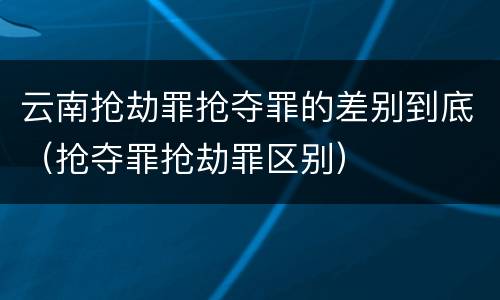 云南抢劫罪抢夺罪的差别到底（抢夺罪抢劫罪区别）