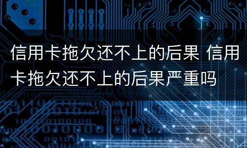 信用卡拖欠还不上的后果 信用卡拖欠还不上的后果严重吗