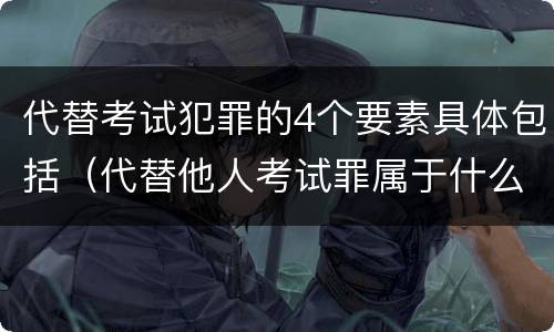 代替考试犯罪的4个要素具体包括（代替他人考试罪属于什么类犯罪）