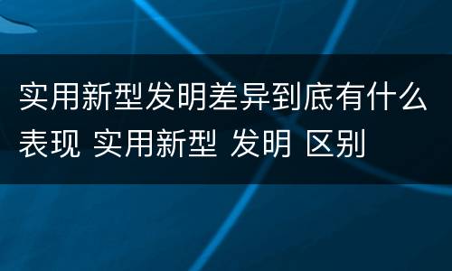 实用新型发明差异到底有什么表现 实用新型 发明 区别