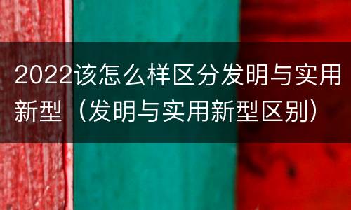 2022该怎么样区分发明与实用新型（发明与实用新型区别）