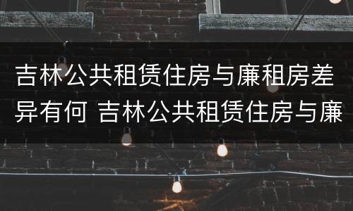 吉林公共租赁住房与廉租房差异有何 吉林公共租赁住房与廉租房差异有何影响