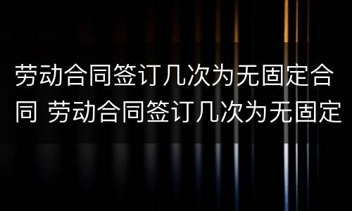 劳动合同签订几次为无固定合同 劳动合同签订几次为无固定合同期限