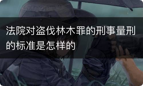 法院对盗伐林木罪的刑事量刑的标准是怎样的