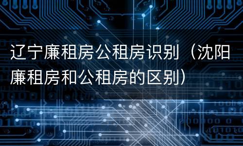 辽宁廉租房公租房识别（沈阳廉租房和公租房的区别）