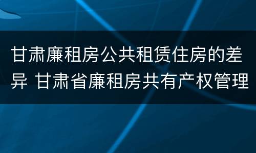 甘肃廉租房公共租赁住房的差异 甘肃省廉租房共有产权管理办法