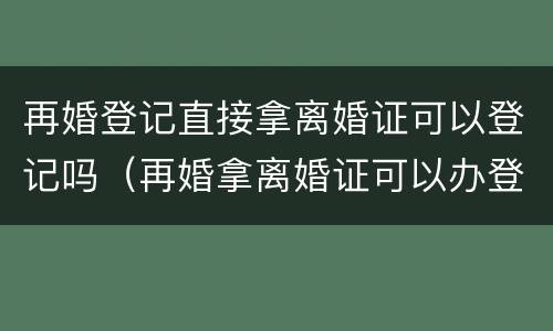 再婚登记直接拿离婚证可以登记吗（再婚拿离婚证可以办登记了吗）
