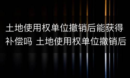 土地使用权单位撤销后能获得补偿吗 土地使用权单位撤销后能获得补偿吗为什么