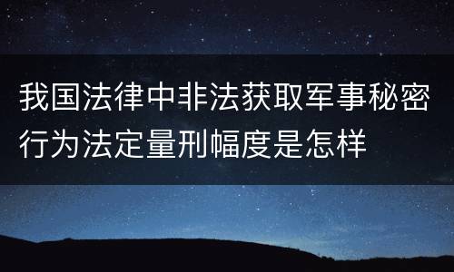 我国法律中非法获取军事秘密行为法定量刑幅度是怎样
