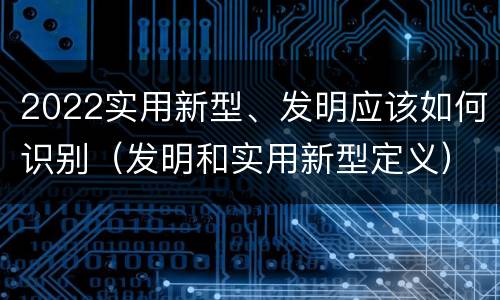 2022实用新型、发明应该如何识别（发明和实用新型定义）