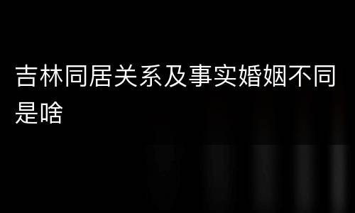 吉林同居关系及事实婚姻不同是啥