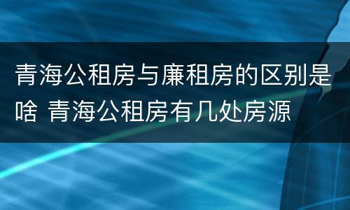 青海公租房与廉租房的区别是啥 青海公租房有几处房源