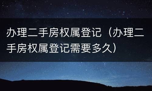 办理二手房权属登记（办理二手房权属登记需要多久）