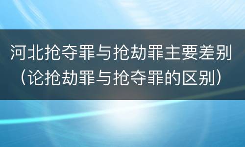 河北抢夺罪与抢劫罪主要差别（论抢劫罪与抢夺罪的区别）