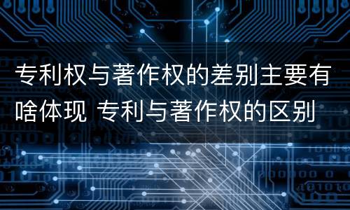 专利权与著作权的差别主要有啥体现 专利与著作权的区别