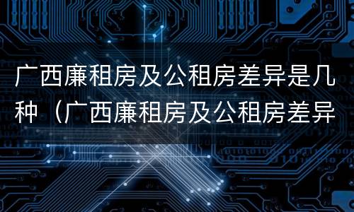 广西廉租房及公租房差异是几种（广西廉租房及公租房差异是几种类型）