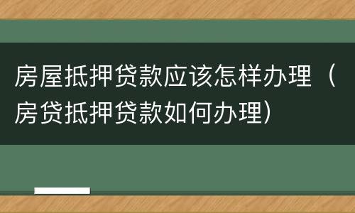 房屋抵押贷款应该怎样办理（房贷抵押贷款如何办理）