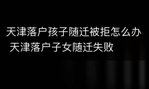 天津落户孩子随迁被拒怎么办 天津落户子女随迁失败