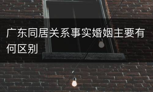 广东同居关系事实婚姻主要有何区别