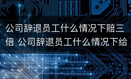 公司辞退员工什么情况下赔三倍 公司辞退员工什么情况下给双倍赔偿