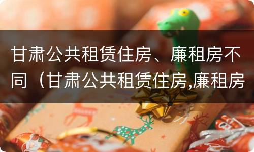 甘肃公共租赁住房、廉租房不同（甘肃公共租赁住房,廉租房不同区别）