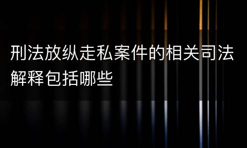 刑法放纵走私案件的相关司法解释包括哪些