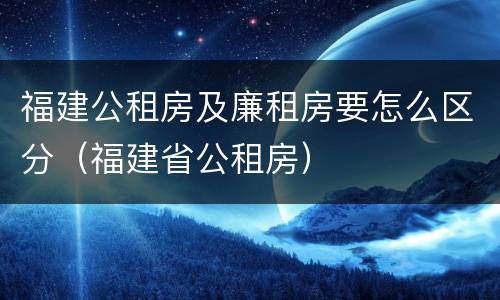 福建公租房及廉租房要怎么区分（福建省公租房）