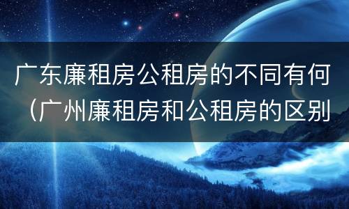广东廉租房公租房的不同有何（广州廉租房和公租房的区别）