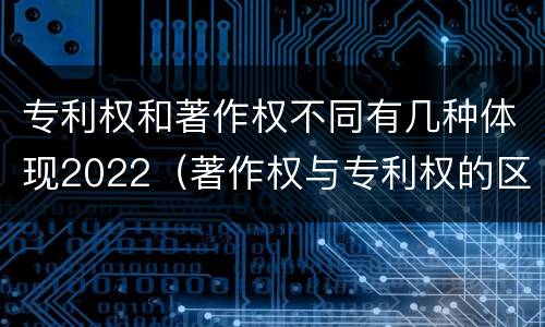 专利权和著作权不同有几种体现2022（著作权与专利权的区别为）