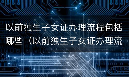 以前独生子女证办理流程包括哪些（以前独生子女证办理流程包括哪些东西）