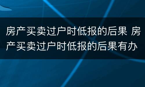 房产买卖过户时低报的后果 房产买卖过户时低报的后果有办法解决吗