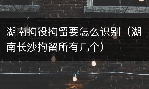 湖南拘役拘留要怎么识别（湖南长沙拘留所有几个）