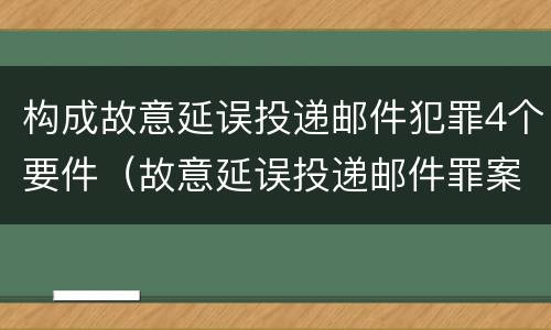 构成故意延误投递邮件犯罪4个要件（故意延误投递邮件罪案例）